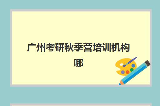 广州考研秋季营培训机构哪个比较好？2025年权威机构排名、课程性价比与择校全攻略