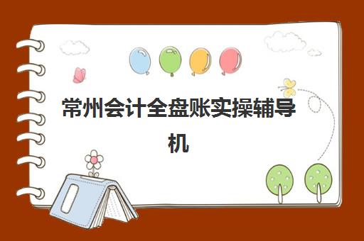 常州会计全盘账实操辅导机构哪个比较好？2025年权威TOP5榜单、各校特色解析与科学择校全指南