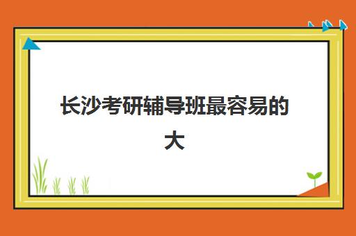 长沙考研辅导班最容易的大学是哪个？2025年最新难度解析、择校指南与高效备考策略全攻略