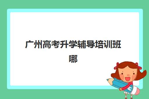 广州高考升学辅导培训班哪个最好一点？2025年广州高考辅导机构前十强排名、师资实力对比与择校全攻略