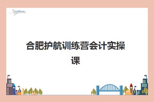 合肥护航训练营会计实操课程培训基地有哪些地方？2025年全城校区地址详解、课程特色对比及择校指南