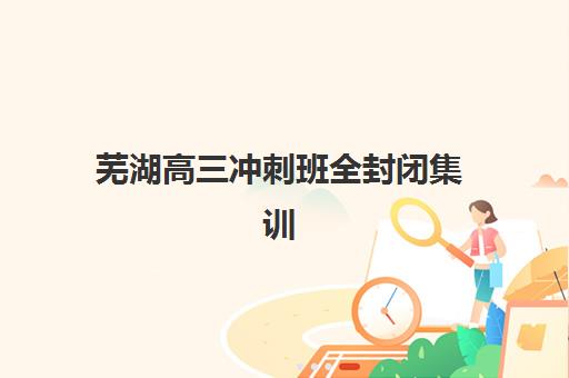 芜湖高三冲刺班全封闭集训营排名前十名有哪些？2025年最新榜单与择校全攻略