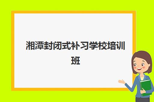湘潭封闭式补习学校培训班哪个好一点如何选择？2025年最新权威TOP10榜单发布与科学择校全攻略指南