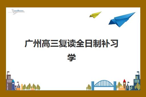 广州高三复读全日制补习学校集训营如何选择？2025年排名前十榜单与个性化择校全指南