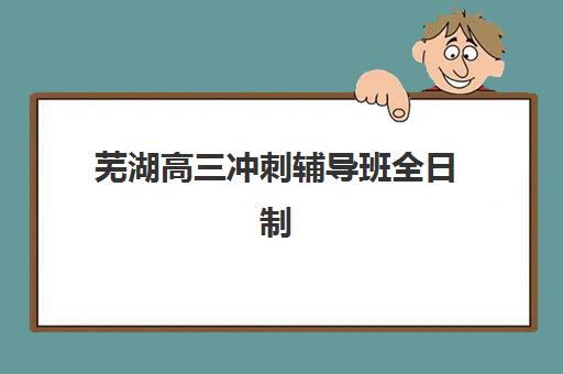 芜湖高三冲刺辅导班全日制辅导机构哪家强些啊？2025年最新TOP10实力排名、各校特色解析与科学择校全指南
