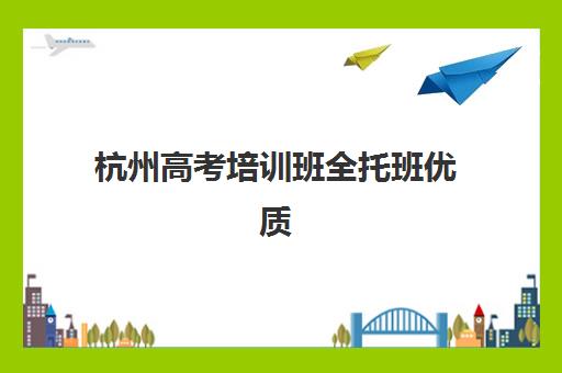 杭州高考培训班全托班优质机构TOP5推荐如何查询？2025年最新权威排名与科学择校全攻略指南