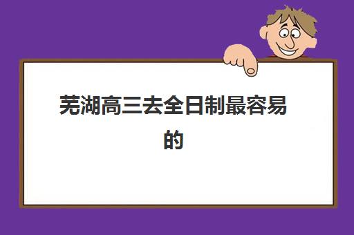 芜湖高三去全日制最容易的大学排名如何查询？2025年录取难度榜单、择校策略与升学规划全指南