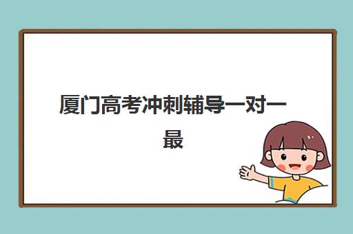 厦门高考冲刺辅导一对一最好辅导学校排名如何选？2025年十大机构实力对比与择校全指南