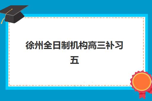 徐州全日制机构高三补习五大机构服务能力如何分析？2025年最新服务特色解析、对比评测与科学择校指南