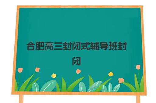 合肥高三封闭式辅导班封闭学校排名一览表如何查询？2025年最新十大机构实力对比与择校全指南