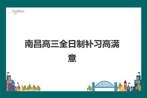 南昌高三全日制补习高满意度机构案例集如何参考？2025年最新成功案例解析与择校实战全指南