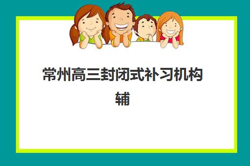 常州高三封闭式补习机构辅导机构排名一览表如何查询？2025年最新TOP5权威榜单、特色解析与科学择校全指南