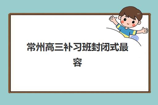常州高三补习班封闭式最容易的大学是哪个：2025年封闭式集训营管理模式与升学率关联分析