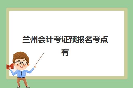 兰州会计考证预报名考点有哪些地方？2025年最全考点清单、选择技巧与报名流程全攻略