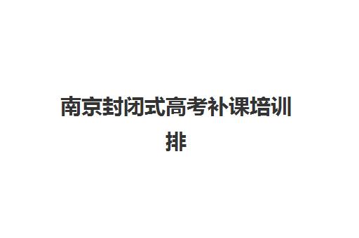 南京封闭式高考补课培训排名第一的学校是哪家？2025年最新权威评测、办学特色与成功案例深度解析