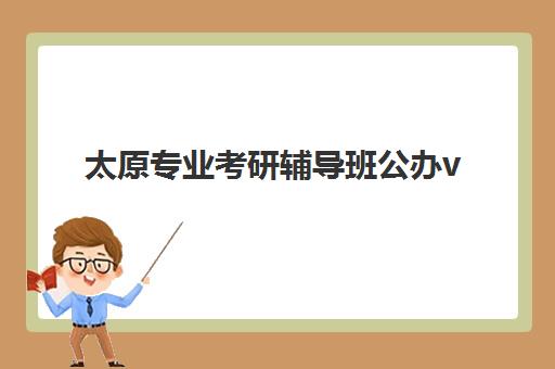 太原专业考研辅导班公办vs民办服务对比如何选择？2025年最新差异分析、选择指南与真实案例深度解析