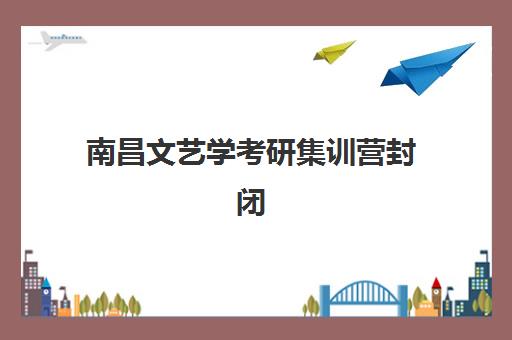 南昌文艺学考研集训营封闭学校有哪些？2025年五大优选机构解析与择校指南
