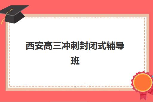 西安高三冲刺封闭式辅导班辅导培训机构哪家好一点？2025年最新权威排名与择校全指南