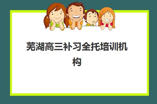 芜湖高三补习全托培训机构哪家强些？2025年最新十大实力机构排名与择校全指南