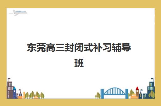 东莞高三封闭式补习辅导班有哪些学校招生？2025年十大顶尖机构择校指南与避坑全攻略