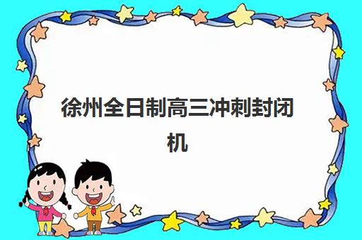 徐州全日制高三冲刺封闭机构用户满意度如何？2025年最新排名与科学择校全指南