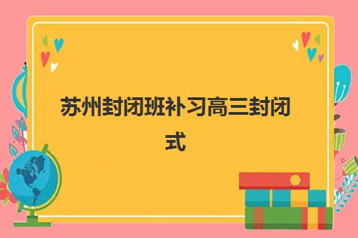 苏州封闭班补习高三封闭式集训营怎么样啊？2025年十大机构效果深度评测与科学择校全指南