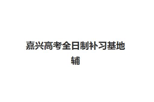 嘉兴高考全日制补习基地辅导机构排行榜有哪些？2025年最新TOP10排名、择校标准与成功案例全解析