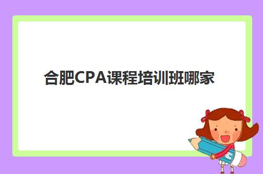 合肥CPA课程培训班哪家好多少钱？2025年最新机构排名与性价比全攻略解析