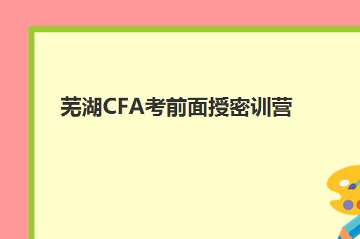 芜湖CFA考前面授密训营2025报名时间是多少？2025年最新权威时间表、报名流程步骤与培训机构选择全攻略
