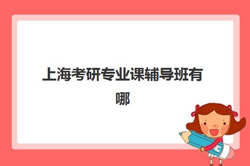 上海考研专业课辅导班有哪些学校可以报？2025年最新排名前十机构详细评测与择校指南