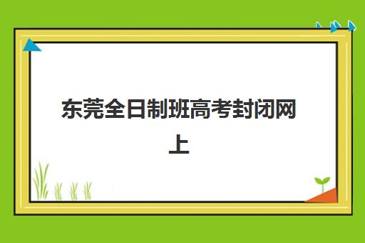 东莞全日制班高考封闭网上确认时间2025如何安排？最新时间节点、确认流程与备考指南全解析