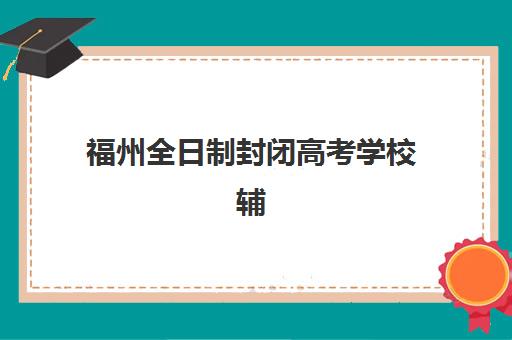 福州全日制封闭高考学校辅导班哪个比较好一点？2025年最新十大机构权威排名、择校避坑指南与成功案例解析