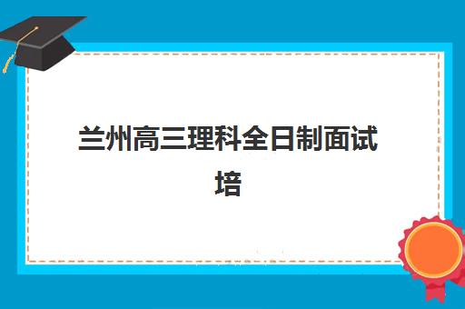 兰州高三理科全日制面试培训机构哪家好？2025年最新排名榜单与择校指南全解析