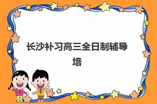 长沙补习高三全日制辅导培训机构有哪些地方？2025年最新十大机构实力对比与择校全流程指南