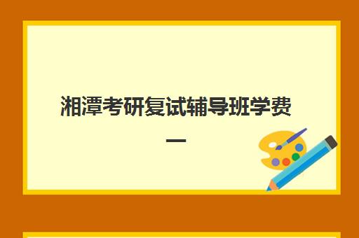 湘潭考研复试辅导班学费一般多少钱？2025年收费标准详解、机构对比与选择全攻略