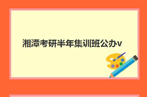 湘潭考研半年集训班公办vs民办服务对比如何选择？2025年最新差异分析与择校指南