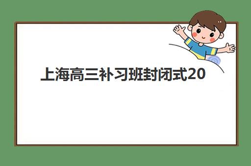 上海高三补习班封闭式2025培训机构前十名如何选择？最新排名对比、择校指南与避坑全攻略