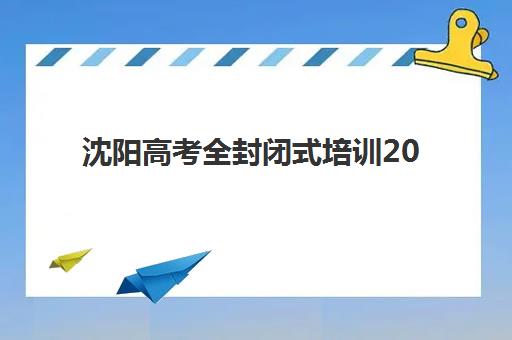 沈阳高考全封闭式培训2025年时间具体时间如何查询？2025年最新TOP10机构开学安排、报名流程与择校全攻略