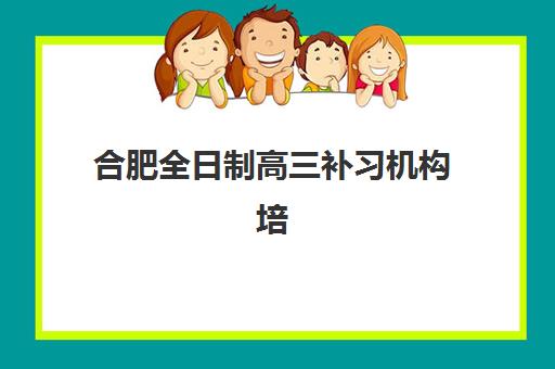 合肥全日制高三补习机构培训班哪个好一点？2025年权威排名解析、择校技巧与成功案例深度剖析