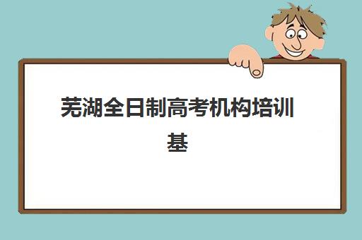 芜湖全日制高考机构培训基地有哪些地方？2025年最新权威名单、择校标准与成功案例深度解析