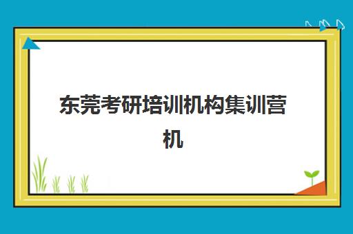 东莞考研培训机构集训营机构用户满意度如何？2025年最新数据报告、排名解读与择校全攻略