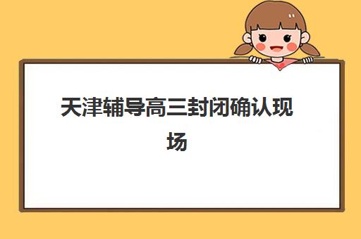 天津辅导高三封闭确认现场确认时间安排如何查询？2025年最新时间表解读、确认流程与避坑指南全攻略
