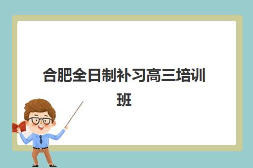 合肥全日制补习高三培训班哪个比较好一点？2025年最新权威排名、各校特色对比与科学择校指南全解析