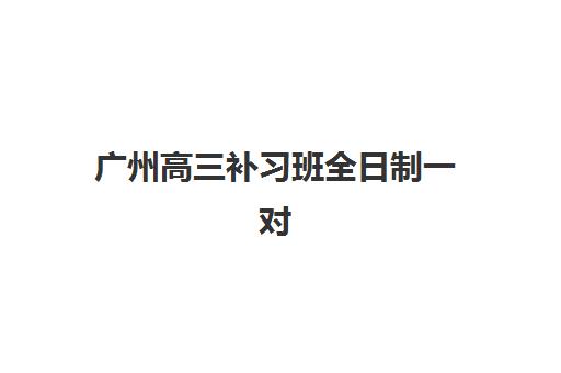 广州高三补习班全日制一对一培训排名第一的学校如何选择？2025年最新权威排名与科学择校全攻略指南