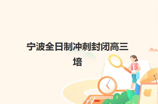 宁波全日制冲刺封闭高三培训机构哪家强一点？2025年最新实力排名、择校指南与成功案例解析