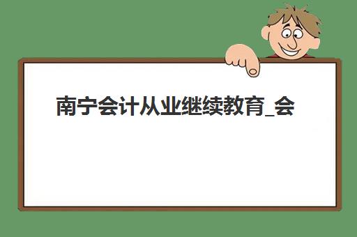 南宁会计从业继续教育_会计年检课程辅导机构排名榜单如何查询？2025年最新排名与择校指南