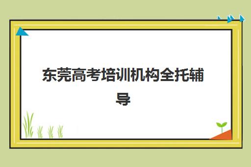 东莞高考培训机构全托辅导机构最新排行榜如何查询？2025年权威排名、择校标准与成功案例全解析