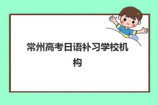 常州高考日语补习学校机构排行榜前十名如何选择？2025年最新榜单、择校标准与成功案例全解析