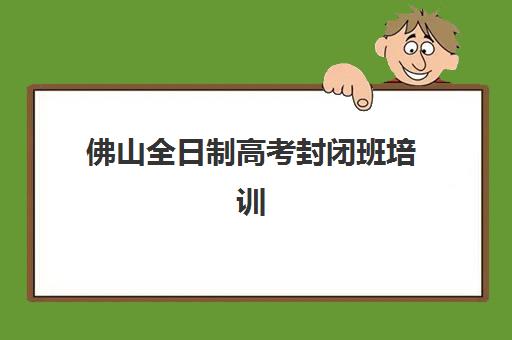 佛山全日制高考封闭班培训机构哪家好？2025年最新权威排名、择校指南与避坑全攻略