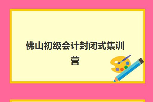 佛山初级会计封闭式集训营有哪些地方？2025年最新集训地点、机构选择与报名指南全解析